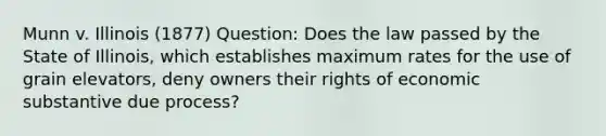 Munn v. Illinois (1877) Question: Does the law passed by the State of Illinois, which establishes maximum rates for the use of grain elevators, deny owners their rights of economic substantive due process?