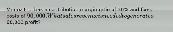 Munoz Inc. has a contribution margin ratio of 30% and fixed costs of 90,000. What sales revenue is needed to generate a60,000 profit?