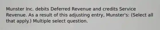 Munster Inc. debits Deferred Revenue and credits Service Revenue. As a result of this adjusting entry, Munster's: (Select all that apply.) Multiple select question.