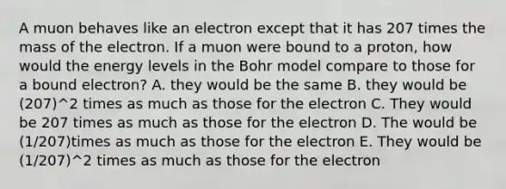 A muon behaves like an electron except that it has 207 times the mass of the electron. If a muon were bound to a proton, how would the energy levels in the Bohr model compare to those for a bound electron? A. they would be the same B. they would be (207)^2 times as much as those for the electron C. They would be 207 times as much as those for the electron D. The would be (1/207)times as much as those for the electron E. They would be (1/207)^2 times as much as those for the electron