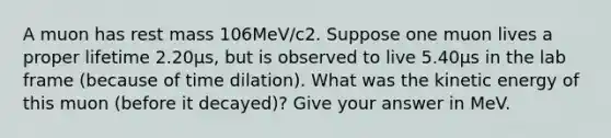 A muon has rest mass 106MeV/c2. Suppose one muon lives a proper lifetime 2.20μs, but is observed to live 5.40μs in the lab frame (because of time dilation). What was the kinetic energy of this muon (before it decayed)? Give your answer in MeV.