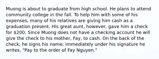 Muong is about to graduate from high school. He plans to attend community college in the fall. To help him with some of his expenses, many of his relatives are giving him cash as a graduation present. His great aunt, however, gave him a check for 200. Since Muong does not have a checking account he will give the check to his mother, Fay, to cash. On the back of the check, he signs his name; immediately under his signature he writes, "Pay to the order of Fay Nguyen."