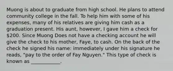 Muong is about to graduate from high school. He plans to attend community college in the fall. To help him with some of his expenses, many of his relatives are giving him cash as a graduation present. His aunt, however, I gave him a check for 200. Since Muong Does not have a checking account he will give the check to his mother, Faye, to cash. On the back of the check he signed his name: immediately under his signature he reads, "pay to the order of Fay Nguyen." This type of check is known as ____________.