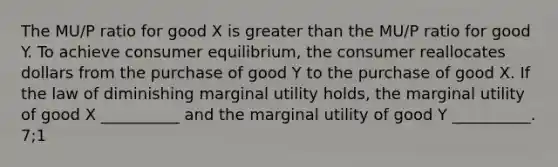 The MU/P ratio for good X is <a href='https://www.questionai.com/knowledge/ktgHnBD4o3-greater-than' class='anchor-knowledge'>greater than</a> the MU/P ratio for good Y. To achieve <a href='https://www.questionai.com/knowledge/kzfqAC1yJ5-consumer-equilibrium' class='anchor-knowledge'>consumer equilibrium</a>, the consumer reallocates dollars from the purchase of good Y to the purchase of good X. If the law of diminishing marginal utility holds, the marginal utility of good X __________ and the marginal utility of good Y __________. 7;1