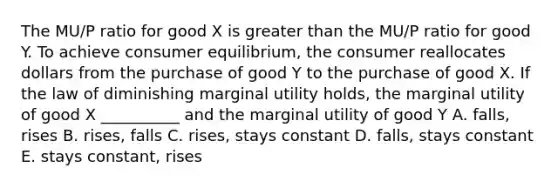 The MU/P ratio for good X is <a href='https://www.questionai.com/knowledge/ktgHnBD4o3-greater-than' class='anchor-knowledge'>greater than</a> the MU/P ratio for good Y. To achieve <a href='https://www.questionai.com/knowledge/kzfqAC1yJ5-consumer-equilibrium' class='anchor-knowledge'>consumer equilibrium</a>, the consumer reallocates dollars from the purchase of good Y to the purchase of good X. If the law of diminishing marginal utility holds, the marginal utility of good X __________ and the marginal utility of good Y A. falls, rises B. rises, falls C. rises, stays constant D. falls, stays constant E. stays constant, rises