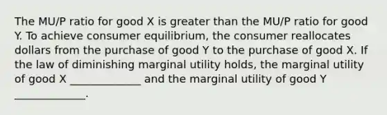 The MU/P ratio for good X is greater than the MU/P ratio for good Y. To achieve consumer equilibrium, the consumer reallocates dollars from the purchase of good Y to the purchase of good X. If the law of diminishing marginal utility holds, the marginal utility of good X _____________ and the marginal utility of good Y _____________.