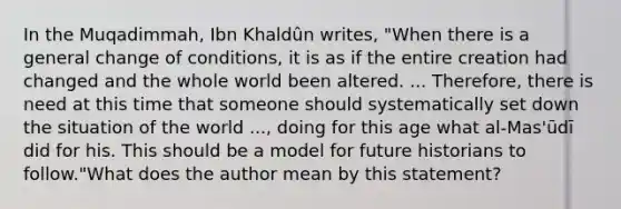 In the Muqadimmah, Ibn Khaldûn writes, "When there is a general change of conditions, it is as if the entire creation had changed and the whole world been altered. ... Therefore, there is need at this time that someone should systematically set down the situation of the world ..., doing for this age what al-Mas'ūdī did for his. This should be a model for future historians to follow."What does the author mean by this statement?