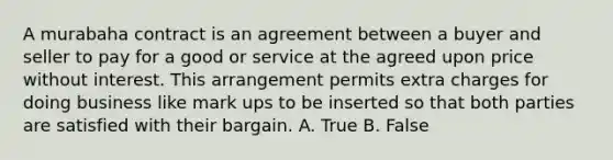 A murabaha contract is an agreement between a buyer and seller to pay for a good or service at the agreed upon price without interest. This arrangement permits extra charges for doing business like mark ups to be inserted so that both parties are satisfied with their bargain. A. True B. False