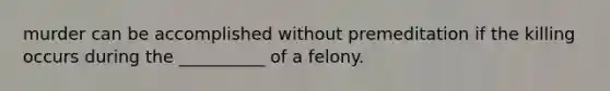 murder can be accomplished without premeditation if the killing occurs during the __________ of a felony.