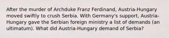 After the murder of Archduke Franz Ferdinand, Austria-Hungary moved swiftly to crush Serbia. With Germany's support, Austria- Hungary gave the Serbian foreign ministry a list of demands (an ultimatum). What did Austria-Hungary demand of Serbia?