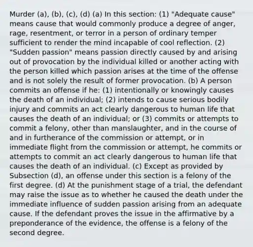 Murder (a), (b), (c), (d) (a) In this section: (1) "Adequate cause" means cause that would commonly produce a degree of anger, rage, resentment, or terror in a person of ordinary temper sufficient to render the mind incapable of cool reflection. (2) "Sudden passion" means passion directly caused by and arising out of provocation by the individual killed or another acting with the person killed which passion arises at the time of the offense and is not solely the result of former provocation. (b) A person commits an offense if he: (1) intentionally or knowingly causes the death of an individual; (2) intends to cause serious bodily injury and commits an act clearly dangerous to human life that causes the death of an individual; or (3) commits or attempts to commit a felony, other than manslaughter, and in the course of and in furtherance of the commission or attempt, or in immediate flight from the commission or attempt, he commits or attempts to commit an act clearly dangerous to human life that causes the death of an individual. (c) Except as provided by Subsection (d), an offense under this section is a felony of the first degree. (d) At the punishment stage of a trial, the defendant may raise the issue as to whether he caused the death under the immediate influence of sudden passion arising from an adequate cause. If the defendant proves the issue in the affirmative by a preponderance of the evidence, the offense is a felony of the second degree.