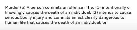 Murder (b) A person commits an offense if he: (1) intentionally or knowingly causes the death of an individual; (2) intends to cause serious bodily injury and commits an act clearly dangerous to human life that causes the death of an individual; or