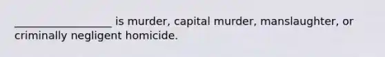 __________________ is murder, capital murder, manslaughter, or criminally negligent homicide.