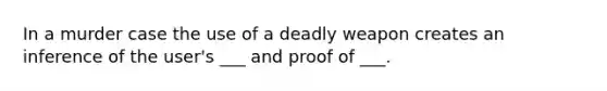 In a murder case the use of a deadly weapon creates an inference of the user's ___ and proof of ___.