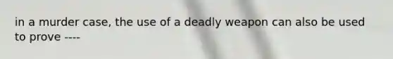 in a murder case, the use of a deadly weapon can also be used to prove ----