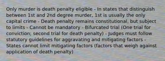 Only murder is death penalty eligible - In states that distinguish between 1st and 2nd degree murder, 1st is usually the only capital crime - Death penalty remains constitutional, but subject to limits - Cannot be mandatory - Bifurcated trial (One trial for conviction; second trial for death penalty) - Judges must follow statutory guidelines for aggravating and mitigating factors - States cannot limit mitigating factors (factors that weigh against application of death penalty)