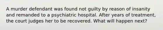 A murder defendant was found not guilty by reason of insanity and remanded to a psychiatric hospital. After years of treatment, the court judges her to be recovered. What will happen next?