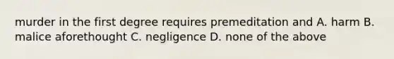 murder in the first degree requires premeditation and A. harm B. malice aforethought C. negligence D. none of the above