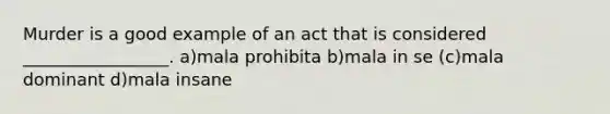 Murder is a good example of an act that is considered _________________. a)mala prohibita b)mala in se (c)mala dominant d)mala insane