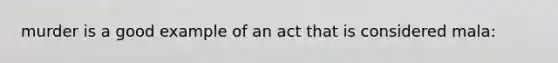 murder is a good example of an act that is considered mala: