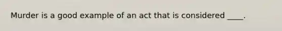 Murder is a good example of an act that is considered ____.