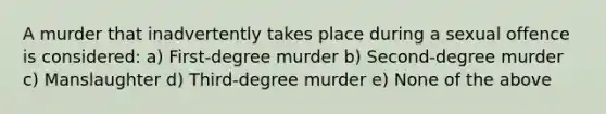 A murder that inadvertently takes place during a sexual offence is considered: a) First-degree murder b) Second-degree murder c) Manslaughter d) Third-degree murder e) None of the above