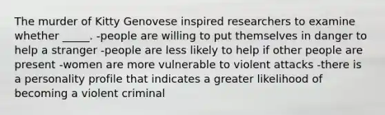 The murder of Kitty Genovese inspired researchers to examine whether _____. -people are willing to put themselves in danger to help a stranger -people are less likely to help if other people are present -women are more vulnerable to violent attacks -there is a personality profile that indicates a greater likelihood of becoming a violent criminal