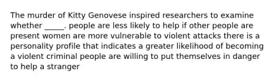 The murder of Kitty Genovese inspired researchers to examine whether _____. people are less likely to help if other people are present women are more vulnerable to violent attacks there is a personality profile that indicates a greater likelihood of becoming a violent criminal people are willing to put themselves in danger to help a stranger