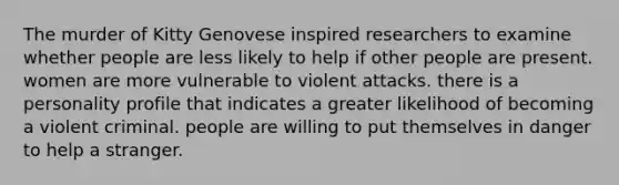 The murder of Kitty Genovese inspired researchers to examine whether people are less likely to help if other people are present. women are more vulnerable to violent attacks. there is a personality profile that indicates a greater likelihood of becoming a violent criminal. people are willing to put themselves in danger to help a stranger.