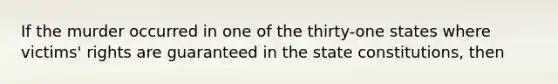 If the murder occurred in one of the thirty-one states where victims' rights are guaranteed in the state constitutions, then​