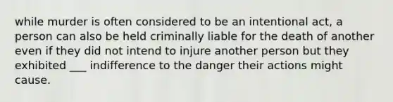 while murder is often considered to be an intentional act, a person can also be held criminally liable for the death of another even if they did not intend to injure another person but they exhibited ___ indifference to the danger their actions might cause.