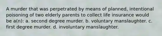 A murder that was perpetrated by means of planned, intentional poisoning of two elderly parents to collect life insurance would be a(n): a. second degree murder. b. voluntary manslaughter. c. first degree murder. d. involuntary manslaughter.