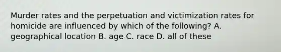 Murder rates and the perpetuation and victimization rates for homicide are influenced by which of the following? A. geographical location B. age C. race D. all of these