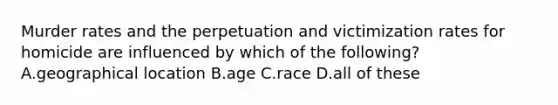 Murder rates and the perpetuation and victimization rates for homicide are influenced by which of the following? A.geographical location B.age C.race D.all of these