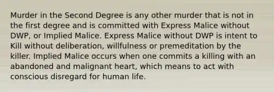 Murder in the Second Degree is any other murder that is not in the first degree and is committed with Express Malice without DWP, or Implied Malice. Express Malice without DWP is intent to Kill without deliberation, willfulness or premeditation by the killer. Implied Malice occurs when one commits a killing with an abandoned and malignant heart, which means to act with conscious disregard for human life.