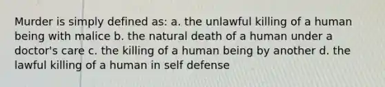 Murder is simply defined as: a. the unlawful killing of a human being with malice b. the natural death of a human under a doctor's care c. the killing of a human being by another d. the lawful killing of a human in self defense