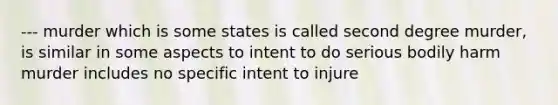 --- murder which is some states is called second degree murder, is similar in some aspects to intent to do serious bodily harm murder includes no specific intent to injure