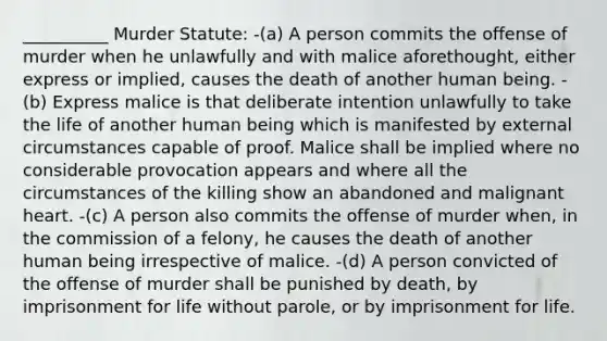 __________ Murder Statute: -(a) A person commits the offense of murder when he unlawfully and with malice aforethought, either express or implied, causes the death of another human being. -(b) Express malice is that deliberate intention unlawfully to take the life of another human being which is manifested by external circumstances capable of proof. Malice shall be implied where no considerable provocation appears and where all the circumstances of the killing show an abandoned and malignant heart. -(c) A person also commits the offense of murder when, in the commission of a felony, he causes the death of another human being irrespective of malice. -(d) A person convicted of the offense of murder shall be punished by death, by imprisonment for life without parole, or by imprisonment for life.