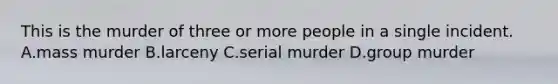 This is the murder of three or more people in a single incident. A.mass murder B.larceny C.serial murder D.group murder