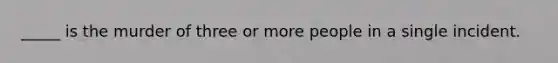 _____ is the murder of three or more people in a single incident.
