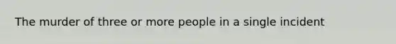 The murder of three or more people in a single incident