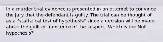 In a murder trial evidence is presented in an attempt to convince the jury that the defendant is guilty. The trial can be thought of as a "statistical test of hypothesis" since a decision will be made about the guilt or innocence of the suspect. Which is the Null hypothesis?