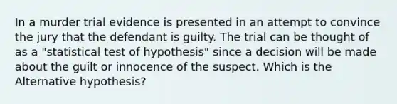 In a murder trial evidence is presented in an attempt to convince the jury that the defendant is guilty. The trial can be thought of as a "statistical test of hypothesis" since a decision will be made about the guilt or innocence of the suspect. Which is the Alternative hypothesis?