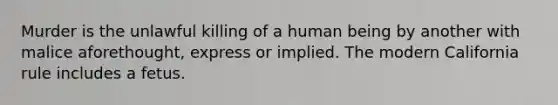 Murder is the unlawful killing of a human being by another with malice aforethought, express or implied. The modern California rule includes a fetus.