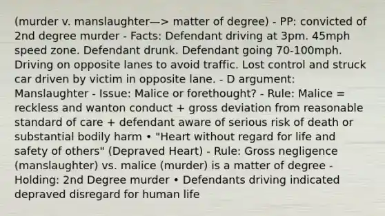 (murder v. manslaughter—> matter of degree) - PP: convicted of 2nd degree murder - Facts: Defendant driving at 3pm. 45mph speed zone. Defendant drunk. Defendant going 70-100mph. Driving on opposite lanes to avoid traffic. Lost control and struck car driven by victim in opposite lane. - D argument: Manslaughter - Issue: Malice or forethought? - Rule: Malice = reckless and wanton conduct + gross deviation from reasonable standard of care + defendant aware of serious risk of death or substantial bodily harm • "Heart without regard for life and safety of others" (Depraved Heart) - Rule: Gross negligence (manslaughter) vs. malice (murder) is a matter of degree - Holding: 2nd Degree murder • Defendants driving indicated depraved disregard for human life