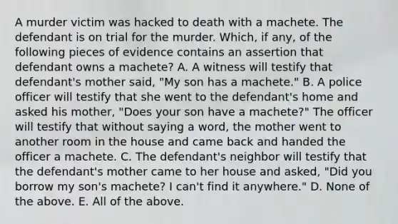 A murder victim was hacked to death with a machete. The defendant is on trial for the murder. Which, if any, of the following pieces of evidence contains an assertion that defendant owns a machete? A. A witness will testify that defendant's mother said, "My son has a machete." B. A police officer will testify that she went to the defendant's home and asked his mother, "Does your son have a machete?" The officer will testify that without saying a word, the mother went to another room in the house and came back and handed the officer a machete. C. The defendant's neighbor will testify that the defendant's mother came to her house and asked, "Did you borrow my son's machete? I can't find it anywhere." D. None of the above. E. All of the above.