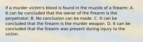 If a murder​ victim's blood is found in the muzzle of a​ firearm: A. It can be concluded that the owner of the firearm is the perpetrator. B. No conclusion can be made. C. It can be concluded that the firearm is the murder weapon. D. It can be concluded that the firearm was present during injury to the victim.