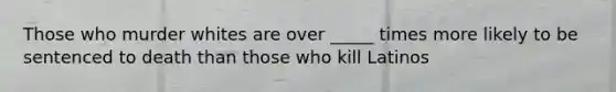 Those who murder whites are over _____ times more likely to be sentenced to death than those who kill Latinos