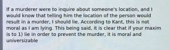 If a murderer were to inquire about someone's location, and I would know that telling him the location of the person would result in a murder, I should lie. According to Kant, this is not moral as I am lying. This being said, it is clear that if your maxim is to 1) lie in order to prevent the murder, it is moral and universizable