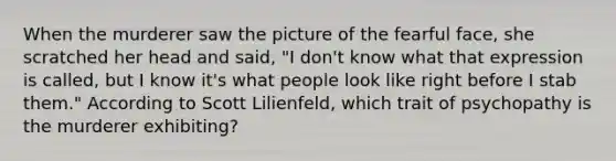 When the murderer saw the picture of the fearful face, she scratched her head and said, "I don't know what that expression is called, but I know it's what people look like right before I stab them." According to Scott Lilienfeld, which trait of psychopathy is the murderer exhibiting?